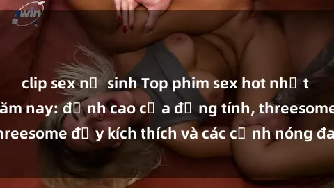 clip sex nữ sinh Top phim sex hot nhất không thể bỏ lỡ năm nay: đỉnh cao của đồng tính, threesome đầy kích thích và các cảnh nóng đang gây sốt!