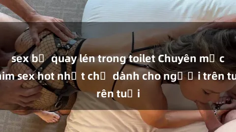 sex bị quay lén trong toilet Chuyên mục phim sex hot nhất chỉ dành cho người trên tuổi