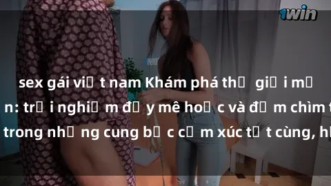 sex gái việt nam Khám phá thế giới mới với sex người lớn: trải nghiệm đầy mê hoặc và đắm chìm trong những cung bậc cảm xúc tột cùng, hứng khởi và cuốn hút.