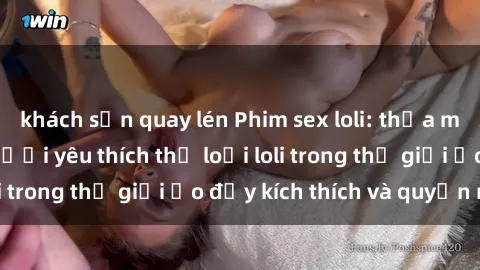 khách sạn quay lén Phim sex loli: thỏa mãn đam mê của người yêu thích thể loại loli trong thế giới ảo đầy kích thích và quyến rũ.