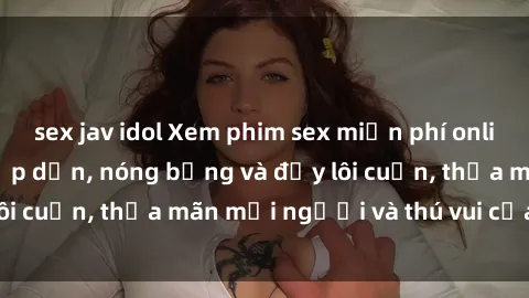 sex jav idol Xem phim sex miễn phí online ngay tại đây – Hấp dẫn, nóng bỏng và đầy lôi cuốn, thỏa mãn mọi người và thú vui của bạn!