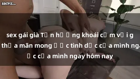 sex gái già Tận hưởng khoái cảm với gái xinh sex, thỏa mãn mong ước tình dục của mình ngay hôm nay
