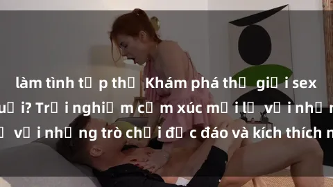 làm tình tập thể Khám phá thế giới sex trực tuyến: Hơn tuổi? Trải nghiệm cảm xúc mới lạ với những trò chơi độc đáo và kích thích người lớn