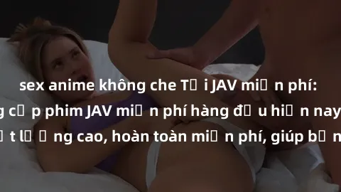 sex anime không che Tải JAV miễn phí: Các trang web cung cấp phim JAV miễn phí hàng đầu hiện nay. Các tác phẩm chất lượng cao, hoàn toàn miễn phí, giúp bạn thỏa mãn niềm đam mê mà không tốn kém.