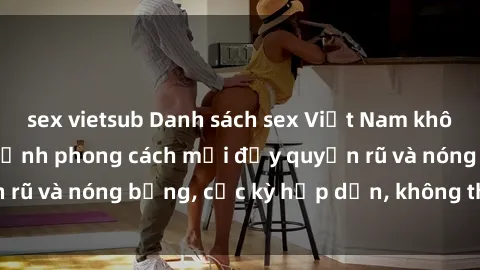 sex vietsub Danh sách sex Việt Nam không che - Ảnh toàn cảnh phong cách mới đầy quyến rũ và nóng bỏng, cực kỳ hấp dẫn, không thể bỏ qua!