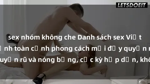 sex nhóm không che Danh sách sex Việt Nam không che - Ảnh toàn cảnh phong cách mới đầy quyến rũ và nóng bỏng, cực kỳ hấp dẫn, không thể bỏ qua!