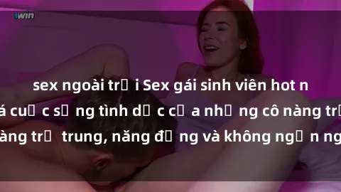 sex ngoài trời Sex gái sinh viên hot nhất: Cùng khám phá cuộc sống tình dục của những cô nàng trẻ trung, năng động và không ngần ngại thử nghiệm!