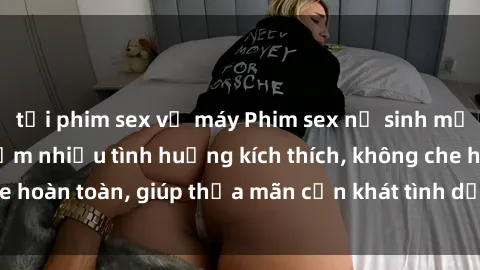 tải phim sex về máy Phim sex nữ sinh mới nhất: Trải nghiệm nhiều tình huống kích thích, không che hoàn toàn, giúp thỏa mãn cơn khát tình dục của các bạn trẻ