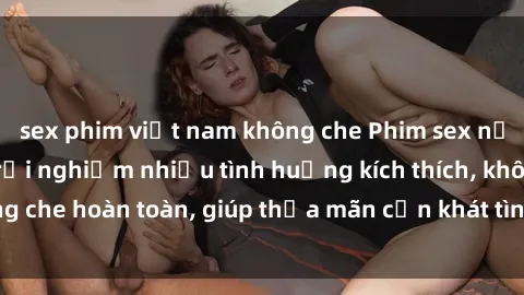 sex phim việt nam không che Phim sex nữ sinh mới nhất: Trải nghiệm nhiều tình huống kích thích, không che hoàn toàn, giúp thỏa mãn cơn khát tình dục của các bạn trẻ