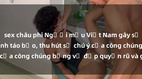 sex châu phi Người mẫu Việt Nam gây sốt với loạt shoot ảnh táo bạo, thu hút sự chú ý của công chúng bằng vẻ đẹp quyến rũ và gợi cảm.