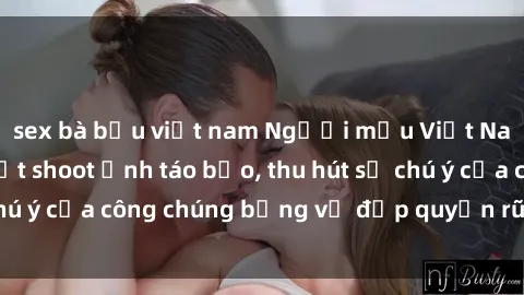 sex bà bầu việt nam Người mẫu Việt Nam gây sốt với loạt shoot ảnh táo bạo, thu hút sự chú ý của công chúng bằng vẻ đẹp quyến rũ và gợi cảm.