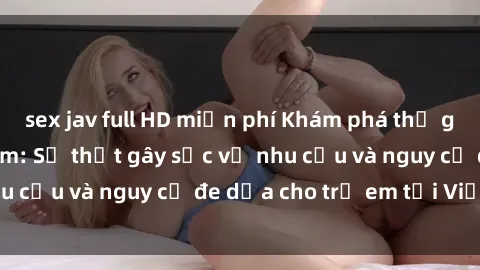 sex jav full HD miễn phí Khám phá thế giới sex loli Việt Nam: Sự thật gây sốc về nhu cầu và nguy cơ đe dọa cho trẻ em tại Việt Nam