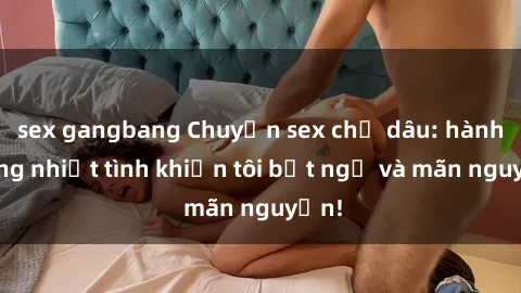 sex gangbang Chuyện sex chị dâu: hành động nhiệt tình khiến tôi bất ngờ và mãn nguyện!