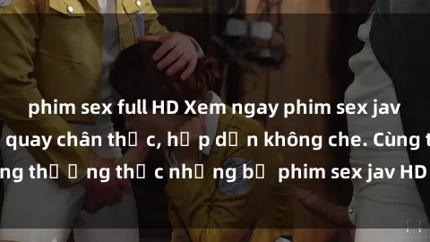 phim sex full HD Xem ngay phim sex jav HD với những cảnh quay chân thực, hấp dẫn không che. Cùng thưởng thức những bộ phim sex jav HD hot nhất hiện nay!