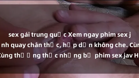 sex gái trung quốc Xem ngay phim sex jav HD với những cảnh quay chân thực, hấp dẫn không che. Cùng thưởng thức những bộ phim sex jav HD hot nhất hiện nay!