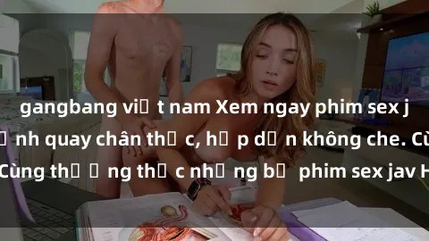 gangbang việt nam Xem ngay phim sex jav HD với những cảnh quay chân thực, hấp dẫn không che. Cùng thưởng thức những bộ phim sex jav HD hot nhất hiện nay!