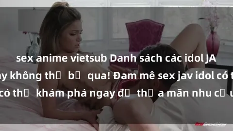 sex anime vietsub Danh sách các idol JAV hot nhất hiện nay không thể bỏ qua! Đam mê sex jav idol có thể khám phá ngay để thỏa mãn nhu cầu giải trí của mình!
